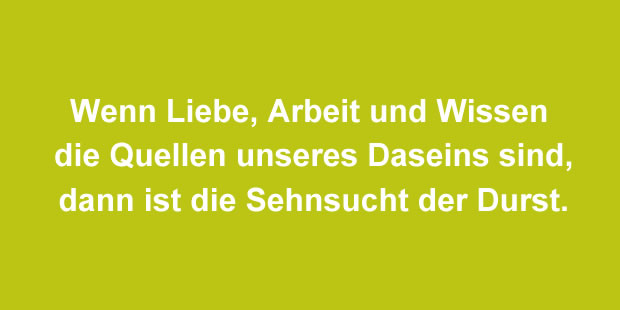 Wenn Liebe, Arbeit und Wissen die Quellen unseres Daseins sind, dann ist die Sehnsucht der Durst.